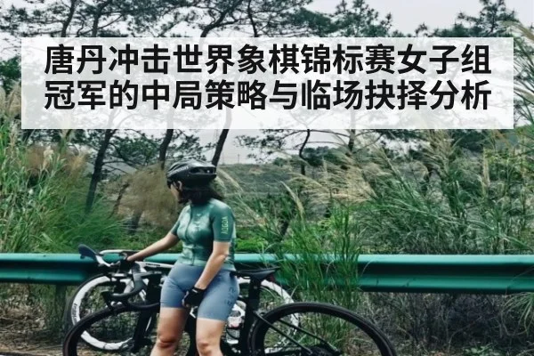 唐丹冲击世界象棋锦标赛女子组冠军的中局策略与临场抉择分析 - kaiyun