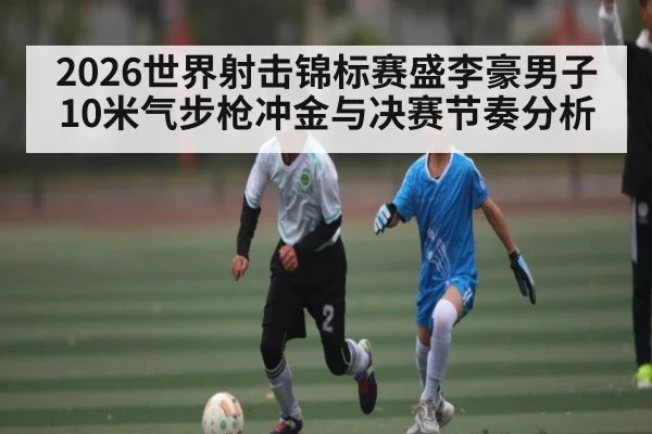 2026世界射击锦标赛盛李豪男子10米气步枪冲金与决赛节奏分析 - kaiyun