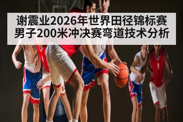 谢震业2026年世界田径锦标赛男子200米冲决赛弯道技术分析 - kaiyun